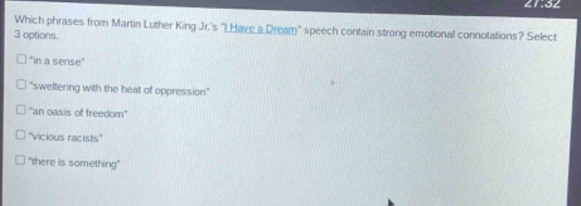 which phrases from martin luther king jr.s \i have a dream\ speech contain strong emotional connotations? select 3 options.\n“in a sense”\n“sweltering with the heat of oppression”\n“an oasis of freedom”\n“vicious racists”\n“there is something”