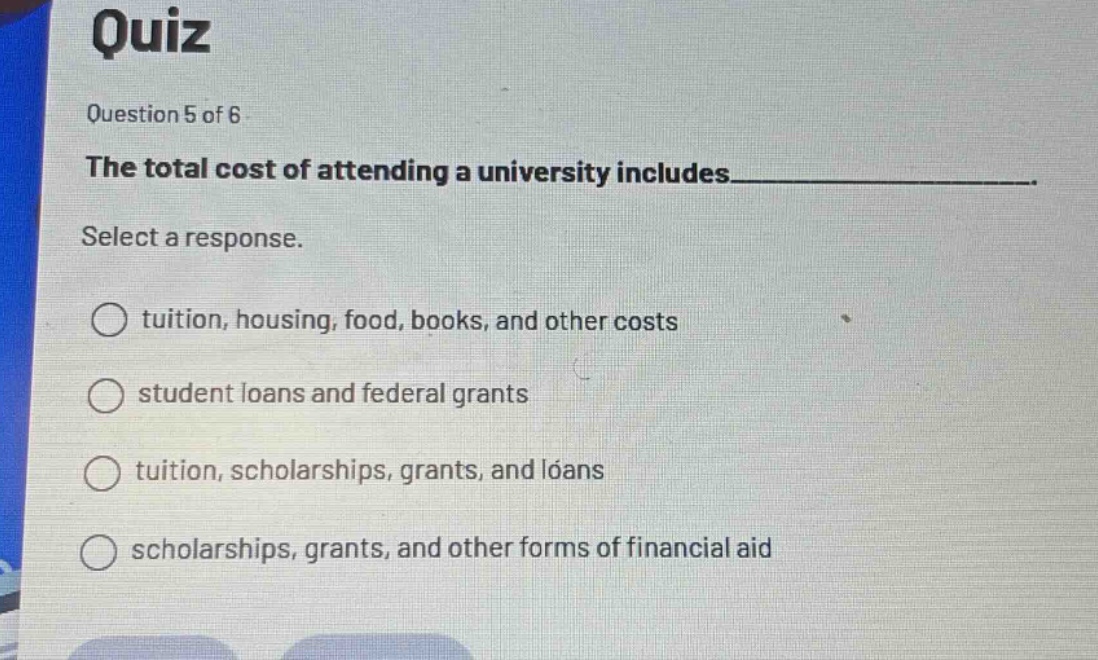 quiz\nquestion 5 of 6\nthe total cost of attending a university includes____________________.\nselect a response.\ntuition, housing, food, books, and other costs\nstudent loans and federal grants\ntuition, scholarships, grants, and loans\nscholarships, grants, and other forms of financial aid