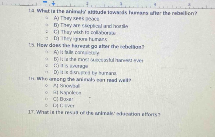 14. what is the animals attitude towards humans after the rebellion?\na) they seek peace\nb) they are skeptical and hostile\nc) they wish to collaborate\nd) they ignore humans\n15. how does the harvest go after the rebellion?\na) it fails completely\nb) it is the most successful harvest ever\nc) it is average\nd) it is disrupted by humans\n16. who among the animals can read well?\na) snowball\nb) napoleon\nc) boxer\nd) clover\n17. what is the result of the animals education efforts?