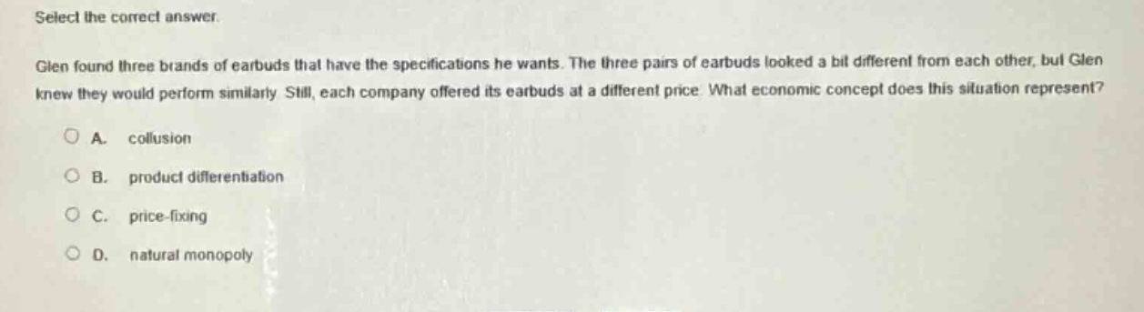 select the correct answer.\nglen found three brands of earbuds that have the specifications he wants. the three pairs of earbuds looked a bit different from each other, but glen knew they would perform similarly. still, each company offered its earbuds at a different price. what economic concept does this situation represent?\na. collusion\nb. product differentiation\nc. price - fixing\nd. natural monopoly