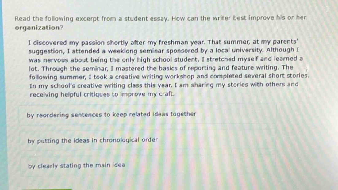 read the following excerpt from a student essay. how can the writer best improve his or her organization? i discovered my passion shortly after my freshman year. that summer, at my parents suggestion, i attended a weeklong seminar sponsored by a local university. although i was nervous about being the only high school student, i stretched myself and learned a lot. through the seminar, i mastered the basics of reporting and feature writing. the following summer, i took a creative writing workshop and completed several short stories. in my schools creative writing class this year, i am sharing my stories with others and receiving helpful critiques to improve my craft. by reordering sentences to keep related ideas together by putting the ideas in chronological order by clearly stating the main idea