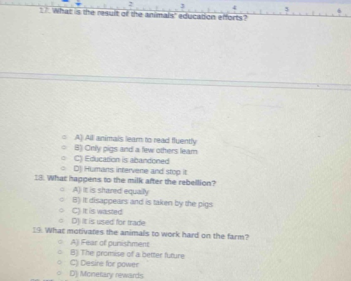 17. what is the result of the animals education efforts?\n18. what happens to the milk after the rebellion?\na) it is shared equally\nb) it disappears and is taken by the pigs\nc) it is wasted\nd) it is used for trade\n19. what motivates the animals to work hard on the farm?\na) fear of punishment\nb) the promise of a better future\nc) desire for power\nd) monetary rewards