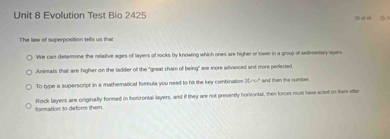 unit 8 evolution test bio 2425\nthe law of superposition tells us that\no we can determine the relative ages of layers of rocks by knowing which ones are higher or lower in a group of sedimentary layers.\no animals that are higher on the ladder of the \great chain of being\ are more advanced and more perfected.\no to type a superscript in a mathematical formula you need to hit the key combination §~^ and then the number.\no rock layers are originally formed in horizontal layers, and if they are not presently horizontal, then forces must have acted on them after formation to deform them.