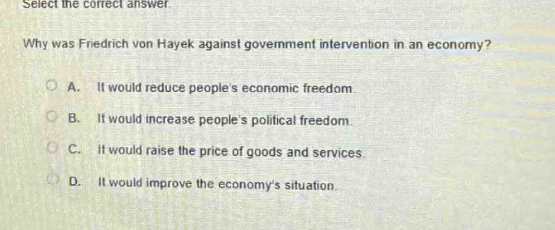 select the correct answer.\nwhy was friedrich von hayek against government intervention in an economy?\na. it would reduce peoples economic freedom.\nb. it would increase peoples political freedom.\nc. it would raise the price of goods and services.\nd. it would improve the economys situation.