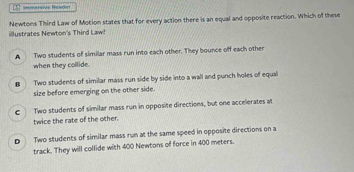 newtons third law of motion states that for every action there is an equal and opposite reaction. which of these illustrates newton’s third law?\na two students of similar mass run into each other. they bounce off each other when they collide.\nb two students of similar mass run side by side into a wall and punch holes of equal size before emerging on the other side.\nc two students of similar mass run in opposite directions, but one accelerates at twice the rate of the other.\nd two students of similar mass run at the same speed in opposite directions on a track. they will collide with 400 newtons of force in 400 meters.