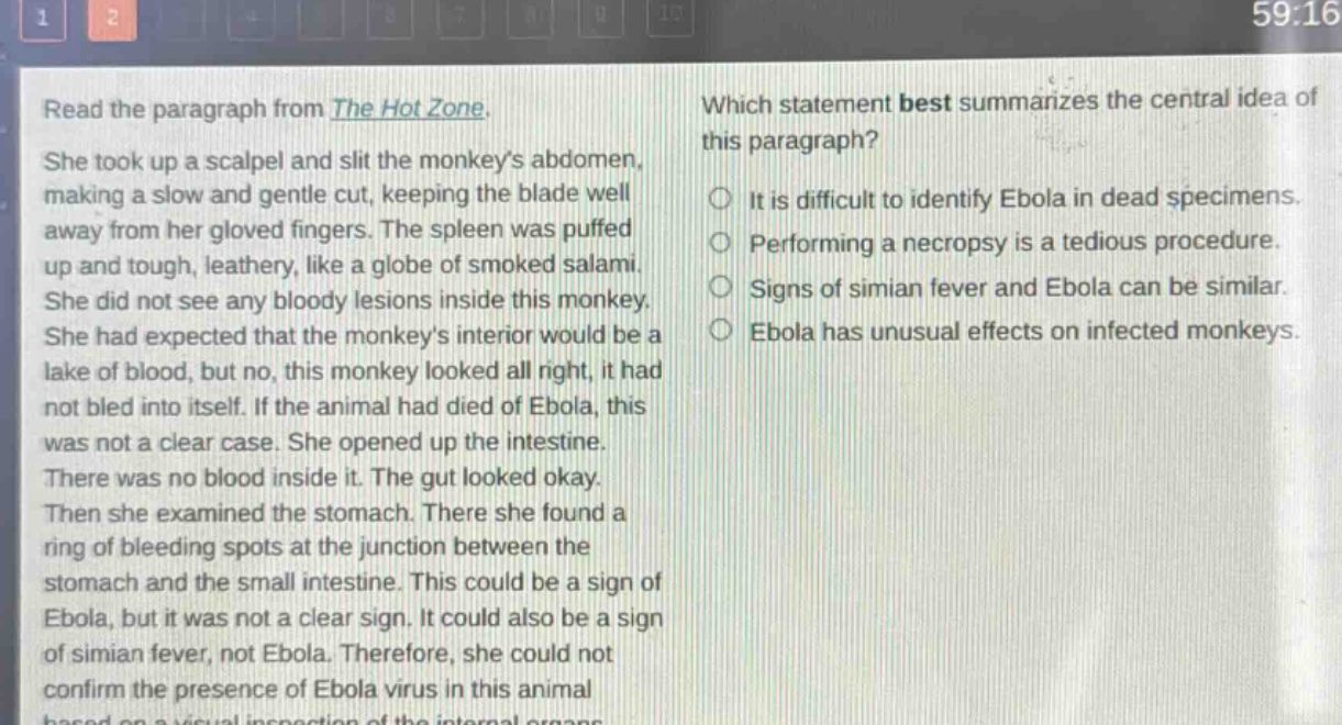 read the paragraph from the hot zone. she took up a scalpel and slit the monkeys abdomen, making a slow and gentle cut, keeping the blade well away from her gloved fingers. the spleen was puffed up and tough, leathery, like a globe of smoked salami. she did not see any bloody lesions inside this monkey. she had expected that the monkeys interior would be a lake of blood, but no, this monkey looked all right, it had not bled into itself. if the animal had died of ebola, this was not a clear case. she opened up the intestine. there was no blood inside it. the gut looked okay. then she examined the stomach. there she found a ring of bleeding spots at the junction between the stomach and the small intestine. this could be a sign of ebola, but it was not a clear sign. it could also be a sign of simian fever, not ebola. therefore, she could not confirm the presence of ebola virus in this animal based on a visual inspection of the internal organs. which statement best summarizes the central idea of this paragraph? it is difficult to identify ebola in dead specimens. performing a necropsy is a tedious procedure. signs of simian fever and ebola can be similar. ebola has unusual effects on infected monkeys.