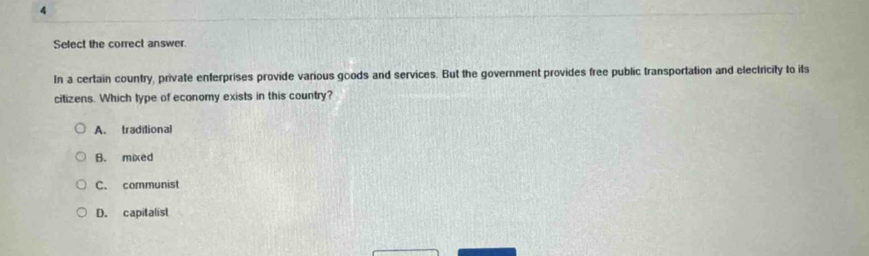 select the correct answer.\nin a certain country, private enterprises provide various goods and services. but the government provides free public transportation and electricity to its citizens. which type of economy exists in this country?\na. traditional\nb. mixed\nc. communist\nd. capitalist