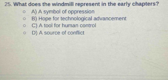 25. what does the windmill represent in the early chapters?\na) a symbol of oppression\nb) hope for technological advancement\nc) a tool for human control\nd) a source of conflict