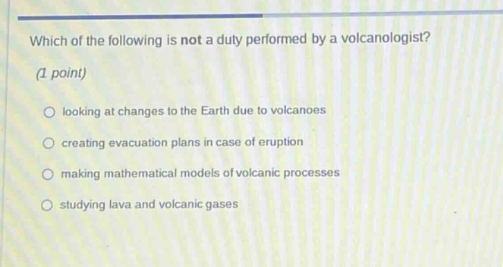 which of the following is not a duty performed by a volcanologist? (1 point) looking at changes to the earth due to volcanoes creating evacuation plans in case of eruption making mathematical models of volcanic processes studying lava and volcanic gases