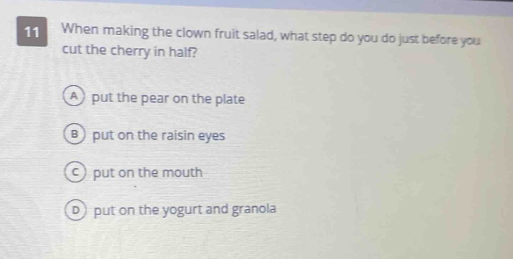 11 when making the clown fruit salad, what step do you do just before you cut the cherry in half?\na put the pear on the plate\nb put on the raisin eyes\nc put on the mouth\nd put on the yogurt and granola