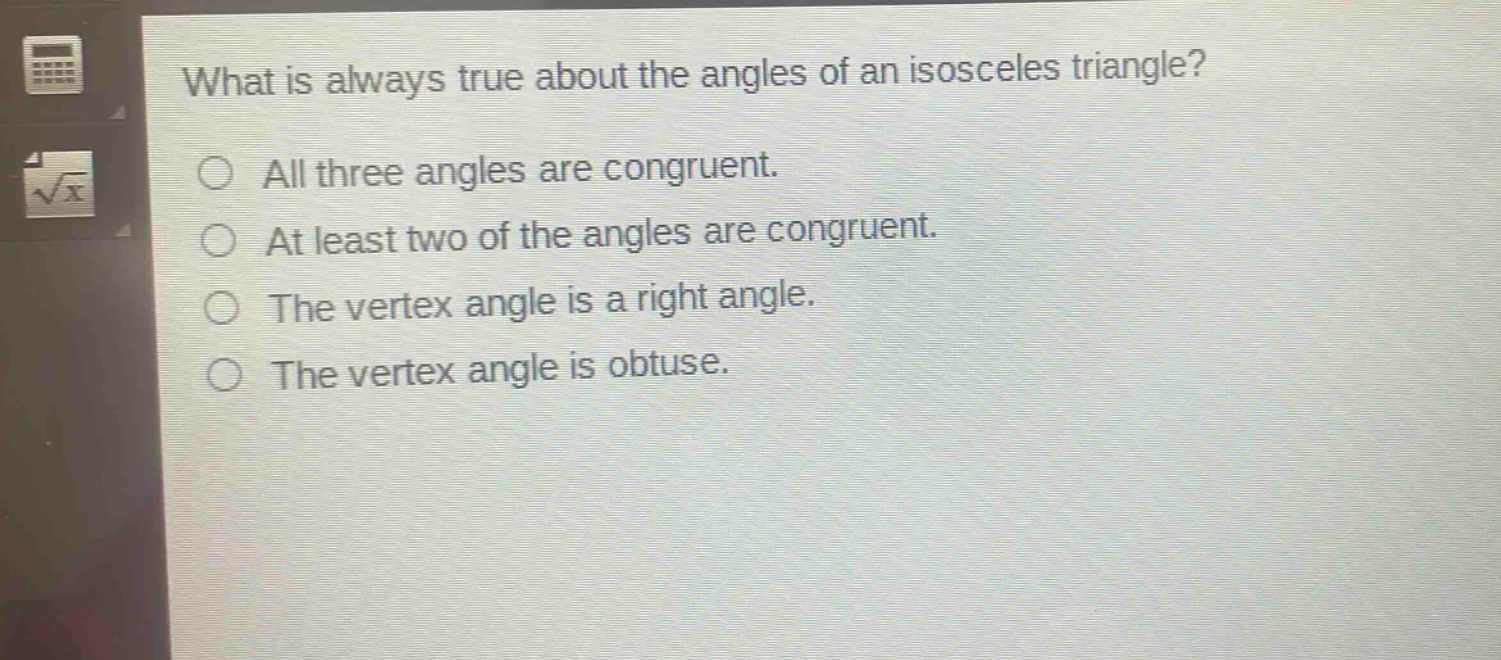 what is always true about the angles of an isosceles triangle?\nall three angles are congruent.\nat least two of the angles are congruent.\nthe vertex angle is a right angle.\nthe vertex angle is obtuse.