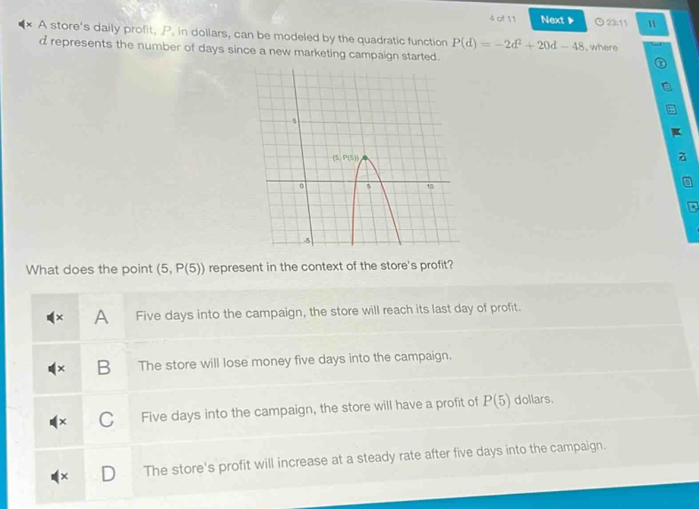 a stores daily profit, $p$, in dollars, can be modeled by the quadratic function $p(d)=-2d^{2}+20d - 48$, where $d$ represents the number of days since a new marketing campaign started. what does the point $(5, p(5))$ represent in the context of the stores profit? a five days into the campaign, the store will reach its last day of profit. b the store will lose money five days into the campaign. c five days into the campaign, the store will have a profit of $p(5)$ dollars. d the stores profit will increase at a steady rate after five days into the campaign.