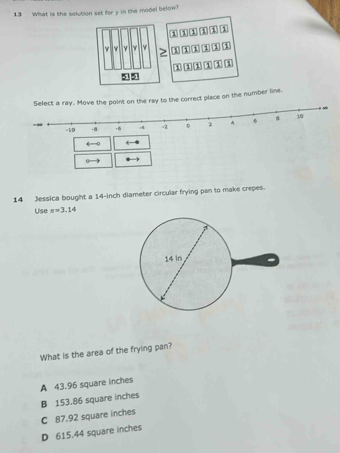 13 what is the solution set for y in the model below? select a ray. move the point on the ray to the correct place on the number line. 14 jessica bought a 14 - inch diameter circular frying pan to make crepes. use $pi = 3.14$. what is the area of the frying pan? a 43.96 square inches b 153.86 square inches c 87.92 square inches d 615.44 square inches