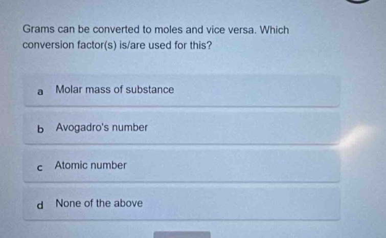 grams can be converted to moles and vice versa. which conversion factor(s) is/are used for this?\na molar mass of substance\nb avogadros number\nc atomic number\nd none of the above
