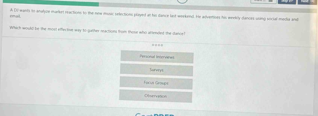 a dj wants to analyze market reactions to the new music selections played at his dance last weekend. he advertises his weekly dances using social media and email.\nwhich would be the most effective way to gather reactions from those who attended the dance?\npersonal interviews\nsurveys\nfocus groups\nobservation
