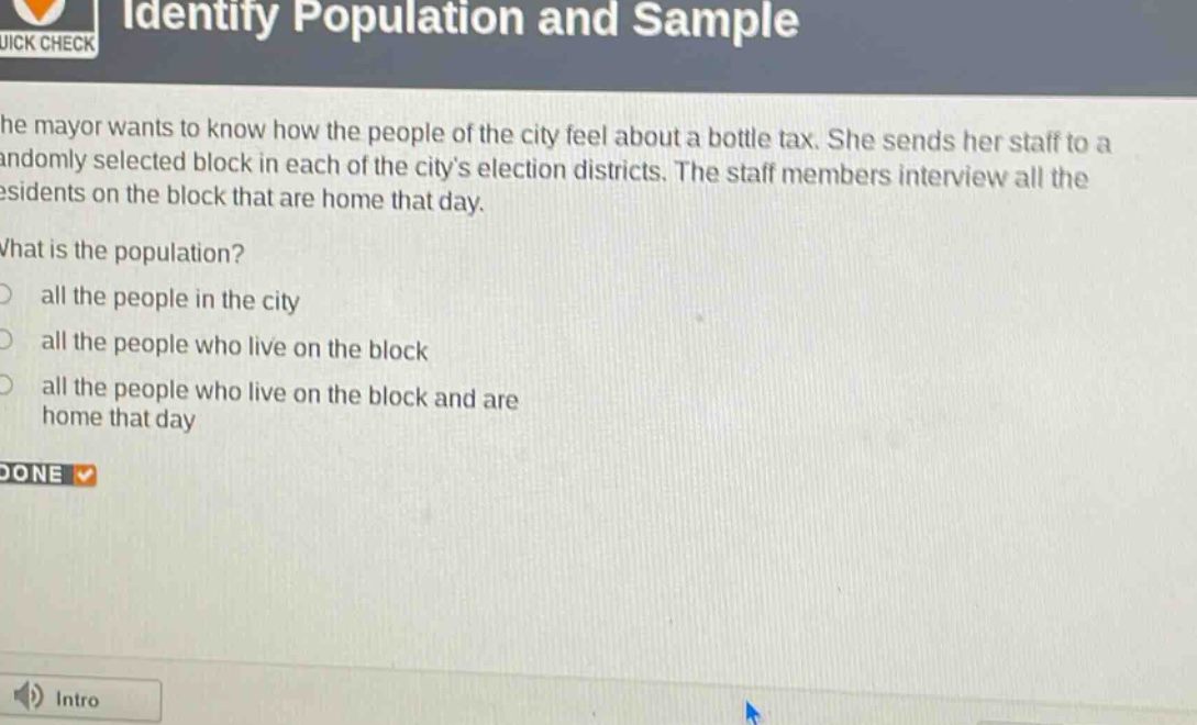 identify population and sample\nthe mayor wants to know how the people of the city feel about a bottle tax. she sends her staff to a randomly selected block in each of the citys election districts. the staff members interview all the residents on the block that are home that day.\nwhat is the population?\nall the people in the city\nall the people who live on the block\nall the people who live on the block and are home that day