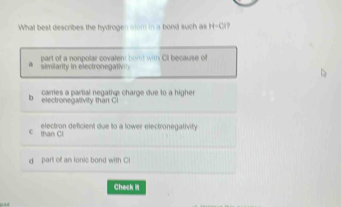 what best describes the hydrogen atom in a bond such as h - cl?\na part of a nonpolar covalent bond with cl because of similarity in electronegativity\nb carries a partial negative charge due to a higher electronegativity than cl\nc electron deficient due to a lower electronegativity than cl\nd part of an ionic bond with cl