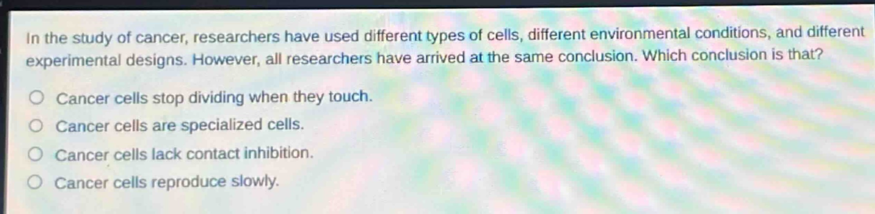 in the study of cancer, researchers have used different types of cells, different environmental conditions, and different experimental designs. however, all researchers have arrived at the same conclusion. which conclusion is that?\ncancer cells stop dividing when they touch.\ncancer cells are specialized cells.\ncancer cells lack contact inhibition.\ncancer cells reproduce slowly.