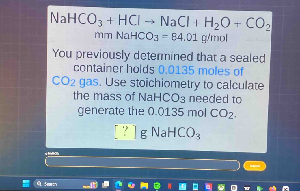 nahco₃ + hcl → nacl + h₂o + co₂\nmm nahco₃ = 84.01 g/mol\nyou previously determined that a sealed container holds 0.0135 moles of co₂ gas. use stoichiometry to calculate the mass of nahco₃ needed to generate the 0.0135 mol co₂.\n? g nahco₃