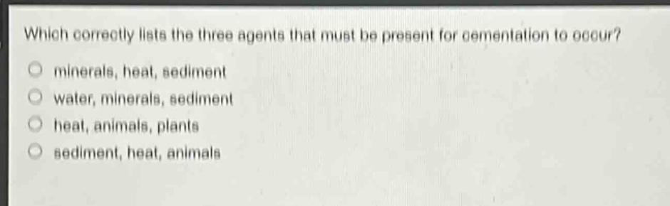 which correctly lists the three agents that must be present for cementation to occur?\nminerals, heat, sediment\nwater, minerals, sediment\nheat, animals, plants\nsediment, heat, animals