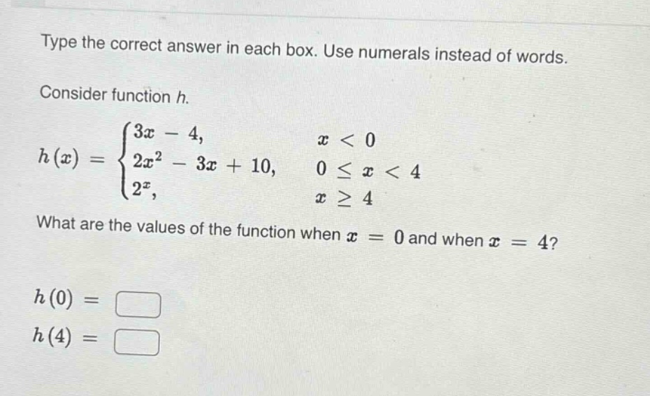 type the correct answer in each box. use numerals instead of words. consider function h. h(x)=\begin{cases}3x - 4, & x < 0\\2x^{2}-3x + 10, & 0leq x < 4\\2^{x}, & xgeq4end{cases} what are the values of the function when (x = 0) and when (x = 4)? (h(0)=square) (h(4)=square)