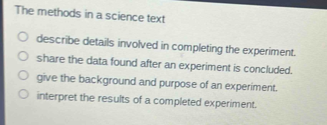 the methods in a science text\ndescribe details involved in completing the experiment.\nshare the data found after an experiment is concluded.\ngive the background and purpose of an experiment.\ninterpret the results of a completed experiment.