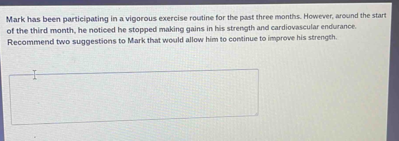 mark has been participating in a vigorous exercise routine for the past three months. however, around the start of the third month, he noticed he stopped making gains in his strength and cardiovascular endurance. recommend two suggestions to mark that would allow him to continue to improve his strength.