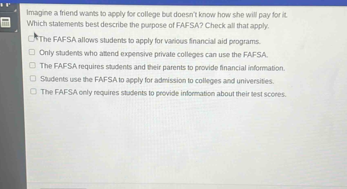 imagine a friend wants to apply for college but doesnt know how she will pay for it. which statements best describe the purpose of fafsa? check all that apply. the fafsa allows students to apply for various financial aid programs. only students who attend expensive private colleges can use the fafsa. the fafsa requires students and their parents to provide financial information. students use the fafsa to apply for admission to colleges and universities. the fafsa only requires students to provide information about their test scores.
