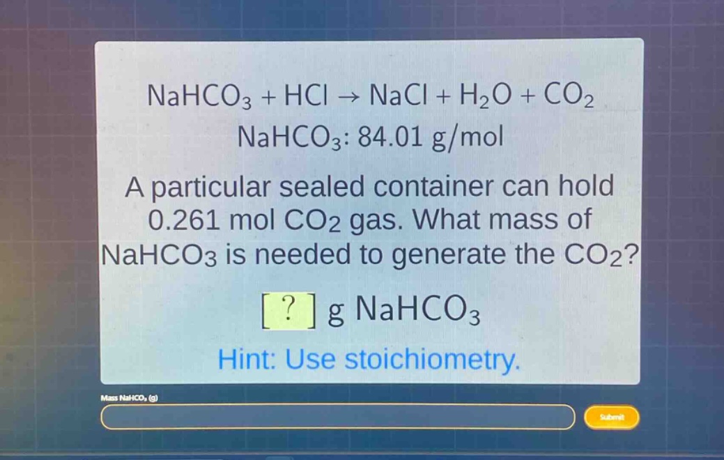 nahco₃ + hcl → nacl + h₂o + co₂\nnahco₃: 84.01 g/mol\na particular sealed container can hold 0.261 mol co₂ gas. what mass of nahco₃ is needed to generate the co₂?\n? g nahco₃\nhint: use stoichiometry.