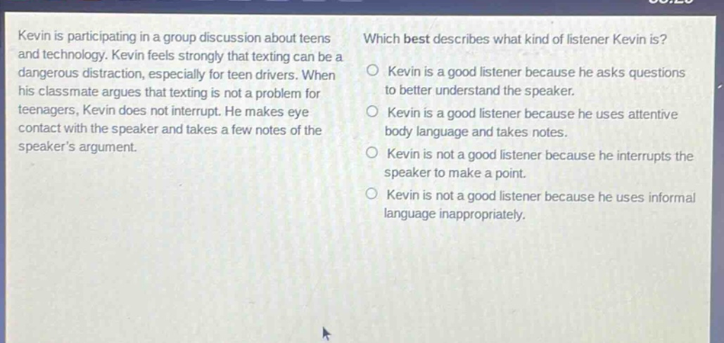kevin is participating in a group discussion about teens and technology. kevin feels strongly that texting can be a dangerous distraction, especially for teen drivers. when his classmate argues that texting is not a problem for teenagers, kevin does not interrupt. he makes eye contact with the speaker and takes a few notes of the speakers argument. which best describes what kind of listener kevin is? o kevin is a good listener because he asks questions to better understand the speaker. o kevin is a good listener because he uses attentive body language and takes notes. o kevin is not a good listener because he interrupts the speaker to make a point. o kevin is not a good listener because he uses informal language inappropriately.