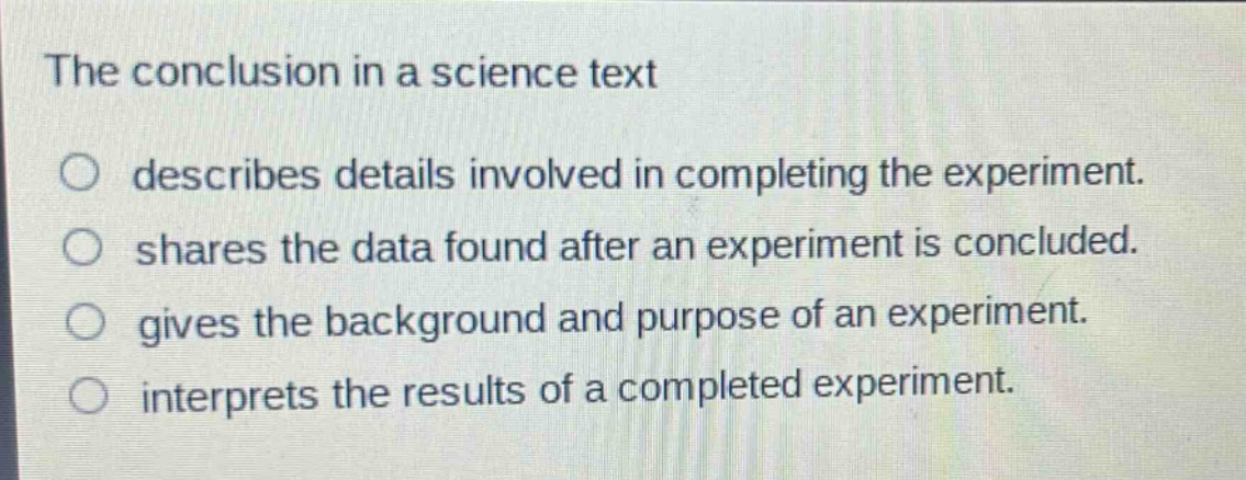 the conclusion in a science text\no describes details involved in completing the experiment.\no shares the data found after an experiment is concluded.\no gives the background and purpose of an experiment.\no interprets the results of a completed experiment.