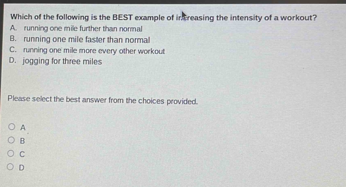 which of the following is the best example of increasing the intensity of a workout? a. running one mile further than normal b. running one mile faster than normal c. running one mile more every other workout d. jogging for three miles please select the best answer from the choices provided. o a o b o c o d