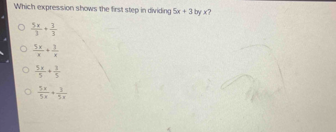 which expression shows the first step in dividing 5x + 3 by x?\n$\frac{5x}{3}+\frac{3}{3}$\n$\frac{5x}{x}+\frac{3}{x}$\n$\frac{5x}{5}+\frac{3}{5}$\n$\frac{5x}{5x}+\frac{3}{5x}$
