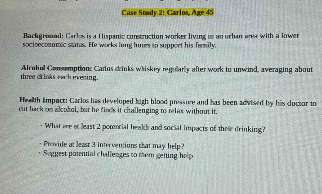 case study 2: carlos, age 45\nbackground: carlos is a hispanic construction worker living in an urban area with a lower socioeconomic status. he works long hours to support his family.\nalcohol consumption: carlos drinks whiskey regularly after work to unwind, averaging about three drinks each evening.\nhealth impact: carlos has developed high blood pressure and has been advised by his doctor to cut back on alcohol, but he finds it challenging to relax without it.\n· what are at least 2 potential health and social impacts of their drinking?\n· provide at least 3 interventions that may help?\n· suggest potential challenges to them getting help