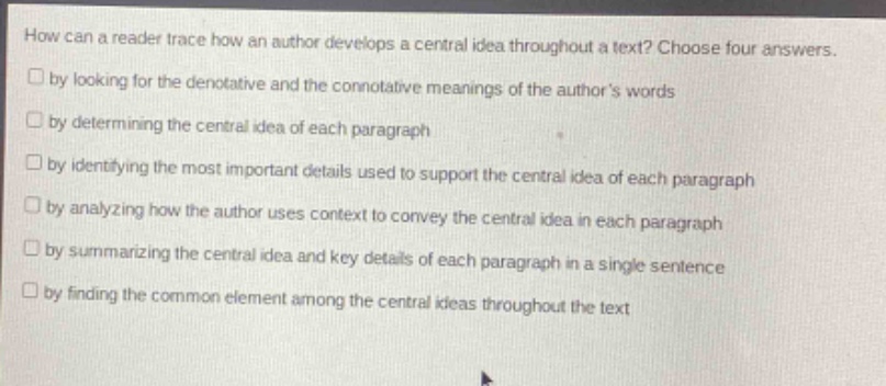 how can a reader trace how an author develops a central idea throughout a text? choose four answers.\n□ by looking for the denotative and the connotative meanings of the authors words\n□ by determining the central idea of each paragraph\n□ by identifying the most important details used to support the central idea of each paragraph\n□ by analyzing how the author uses context to convey the central idea in each paragraph\n□ by summarizing the central idea and key details of each paragraph in a single sentence\n□ by finding the common element among the central ideas throughout the text