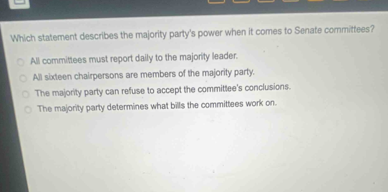 which statement describes the majority partys power when it comes to senate committees?\nall committees must report daily to the majority leader.\nall sixteen chairpersons are members of the majority party.\nthe majority party can refuse to accept the committees conclusions.\nthe majority party determines what bills the committees work on.