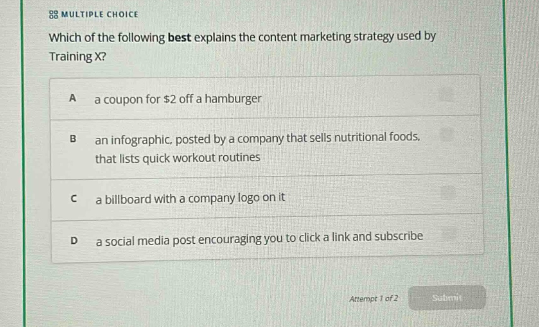 multiple choice\nwhich of the following best explains the content marketing strategy used by training x?\na a coupon for $2 off a hamburger\nb an infographic, posted by a company that sells nutritional foods, that lists quick workout routines\nc a billboard with a company logo on it\nd a social media post encouraging you to click a link and subscribe