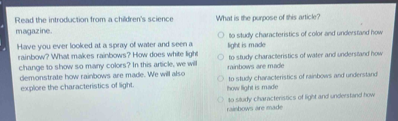 read the introduction from a childrens science magazine. have you ever looked at a spray of water and seen a rainbow? what makes rainbows? how does white light change to show so many colors? in this article, we will demonstrate how rainbows are made. we will also explore the characteristics of light. what is the purpose of this article? to study characteristics of color and understand how light is made to study characteristics of water and understand how rainbows are made to study characteristics of rainbows and understand how light is made to study characteristics of light and understand how rainbows are made