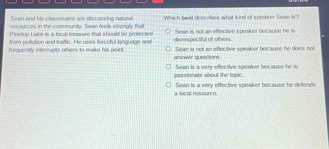 sean and his classmates are discussing natural resources in the community. sean feels strongly that pinetop lake is a local treasure that should be protected from pollution and traffic. he uses forceful language and frequently interrupts others to make his point. which best describes what kind of speaker sean is? o sean is not an effective speaker because he is disrespectful of others. o sean is not an effective speaker because he does not answer questions. o sean is a very effective speaker because he is passionate about the topic. o sean is a very effective speaker because he defends a local resource.