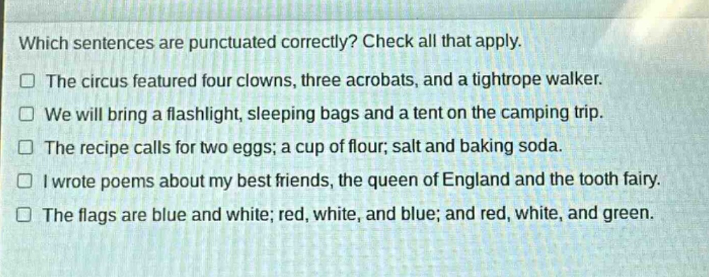 which sentences are punctuated correctly? check all that apply.\nthe circus featured four clowns, three acrobats, and a tightrope walker.\nwe will bring a flashlight, sleeping bags and a tent on the camping trip.\nthe recipe calls for two eggs; a cup of flour; salt and baking soda.\ni wrote poems about my best friends, the queen of england and the tooth fairy.\nthe flags are blue and white; red, white, and blue; and red, white, and green.