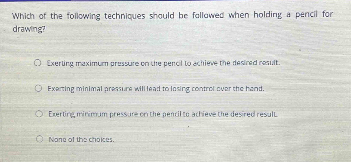 which of the following techniques should be followed when holding a pencil for drawing?\n\nexerting maximum pressure on the pencil to achieve the desired result.\n\nexerting minimal pressure will lead to losing control over the hand.\n\nexerting minimum pressure on the pencil to achieve the desired result.\n\nnone of the choices.