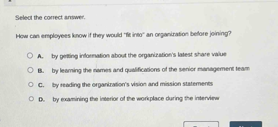 select the correct answer.\nhow can employees know if they would \fit into\ an organization before joining?\n\na. by getting information about the organizations latest share value\n\nb. by learning the names and qualifications of the senior management team\n\nc. by reading the organizations vision and mission statements\n\nd. by examining the interior of the workplace during the interview