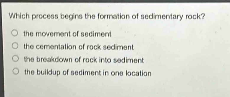 which process begins the formation of sedimentary rock?\no the movement of sediment\no the cementation of rock sediment\no the breakdown of rock into sediment\no the buildup of sediment in one location