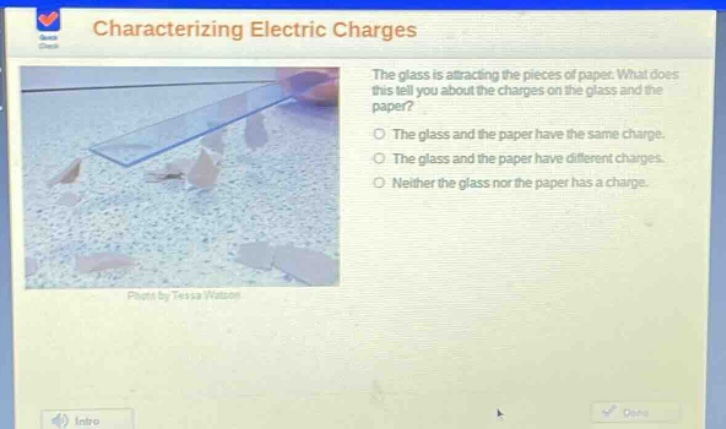 characterizing electric charges\nthe glass is attracting the pieces of paper. what does this tell you about the charges on the glass and the paper?\nthe glass and the paper have the same charge.\nthe glass and the paper have different charges.\nneither the glass nor the paper has a charge.