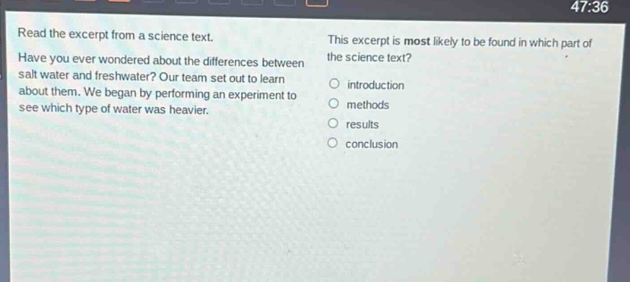 read the excerpt from a science text. have you ever wondered about the differences between salt water and freshwater? our team set out to learn about them. we began by performing an experiment to see which type of water was heavier. this excerpt is most likely to be found in which part of the science text? introduction methods results conclusion