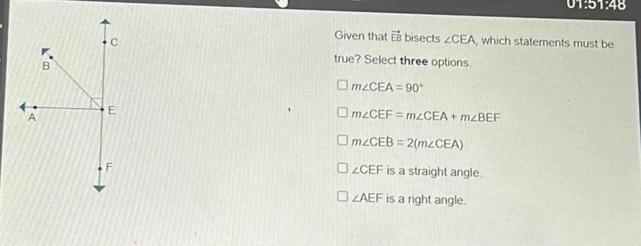 given that (overrightarrow{eb}) bisects (angle cea), which statements must be true? select three options.\n(square mangle cea = 90^{circ})\n(square mangle cef=mangle cea + mangle bef)\n(square mangle ceb = 2(mangle cea))\n(squareangle cef) is a straight angle.\n(squareangle aef) is a right angle.