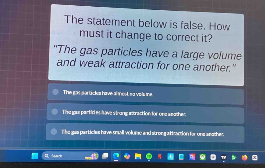 the statement below is false. how must it change to correct it? \the gas particles have a large volume and weak attraction for one another.\ the gas particles have almost no volume. the gas particles have strong attraction for one another. the gas particles have small volume and strong attraction for one another.