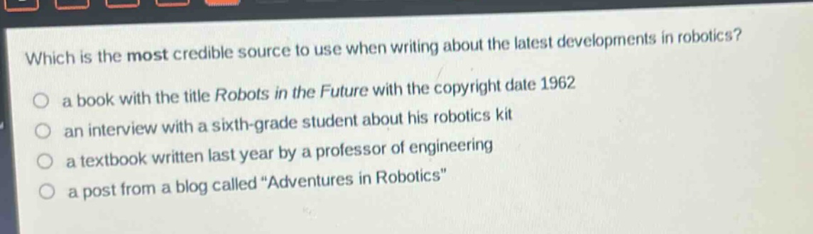 which is the most credible source to use when writing about the latest developments in robotics?\n a book with the title robots in the future with the copyright date 1962\n an interview with a sixth - grade student about his robotics kit\n a textbook written last year by a professor of engineering\n a post from a blog called “adventures in robotics”