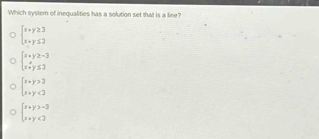 which system of inequalities has a solution set that is a line?\n$\begin{cases}x + ygeq3\\x + yleq3end{cases}$\n$\begin{cases}x + ygeq - 3\\x + yleq3end{cases}$\n$\begin{cases}x + y>3\\x + y<3end{cases}$\n$\begin{cases}x + y>-3\\x + y<3end{cases}$