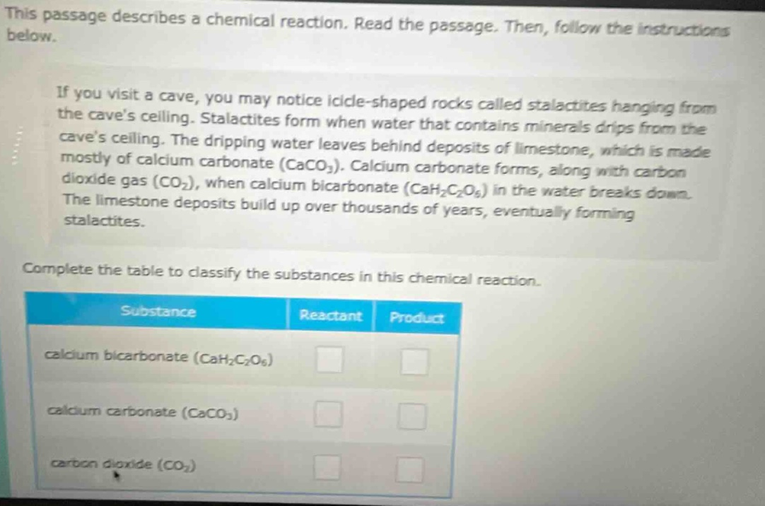 this passage describes a chemical reaction. read the passage. then, follow the instructions below.\nif you visit a cave, you may notice icicle - shaped rocks called stalactites hanging from the caves ceiling. stalactites form when water that contains minerals drips from the caves ceiling. the dripping water leaves behind deposits of limestone, which is made mostly of calcium carbonate (caco₃). calcium carbonate forms, along with carbon dioxide gas (co₂), when calcium bicarbonate (cah₂c₂o₆) in the water breaks down. the limestone deposits build up over thousands of years, eventually forming stalactites.\ncomplete the table to classify the substances in this chemical reaction.\n| substance | reactant | product |\n|--|--|--| \n| calcium bicarbonate (cah₂c₂o₆) | | |\n| calcium carbonate (caco₃) | | |\n| carbon dioxide (co₂) | | |